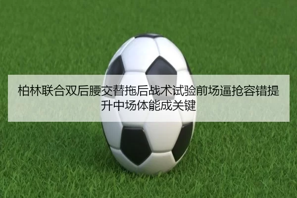 柏林联合双后腰交替拖后战术试验前场逼抢容错提升中场体能成关键